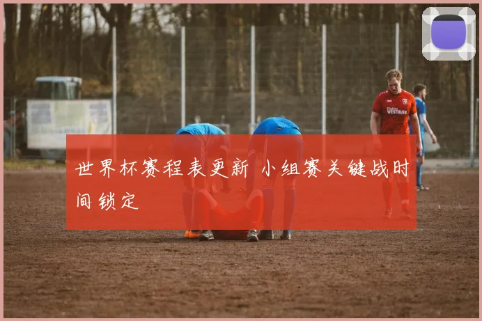 世界杯赛程表更新 小组赛关键战时间锁定