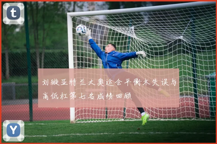 刘璇亚特兰大奥运会平衡木失误与高低杠第七名成绩回顾