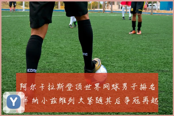 阿尔卡拉斯登顶世界网球男子排名 辛纳小兹维列夫紧随其后争冠再起