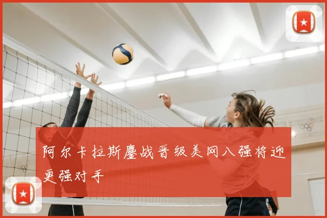 阿尔卡拉斯鏖战晋级美网八强将迎更强对手