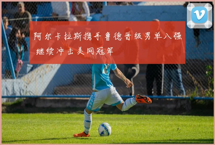 阿尔卡拉斯携手鲁德晋级男单八强 继续冲击美网冠军